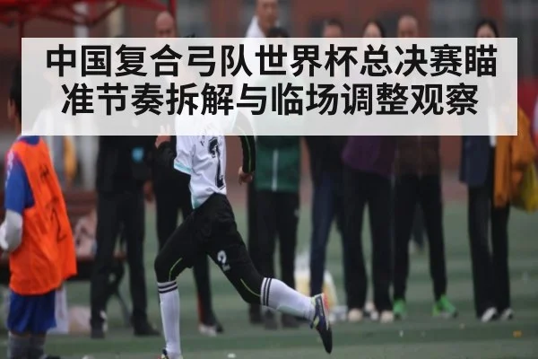 中国复合弓队世界杯总决赛瞄准节奏拆解与临场调整观察